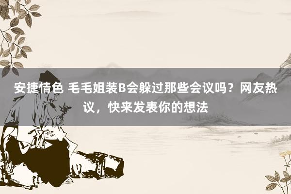 安捷情色 毛毛姐装B会躲过那些会议吗？网友热议，快来发表你的想法