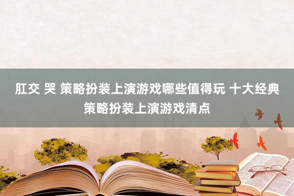 肛交 哭 策略扮装上演游戏哪些值得玩 十大经典策略扮装上演游戏清点