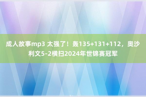 成人故事mp3 太强了！轰135+131+112，奥沙利文5-2横扫2024年世锦赛冠军