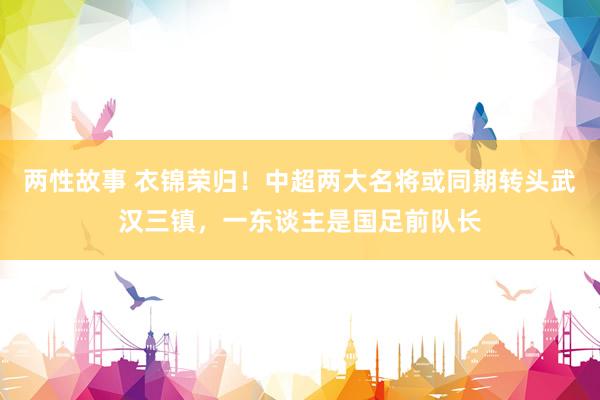 两性故事 衣锦荣归！中超两大名将或同期转头武汉三镇，一东谈主是国足前队长