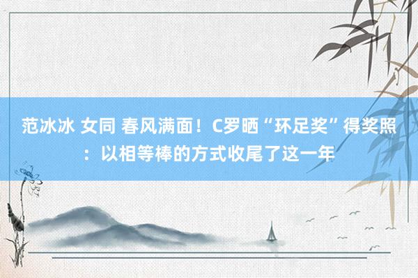 范冰冰 女同 春风满面！C罗晒“环足奖”得奖照：以相等棒的方式收尾了这一年