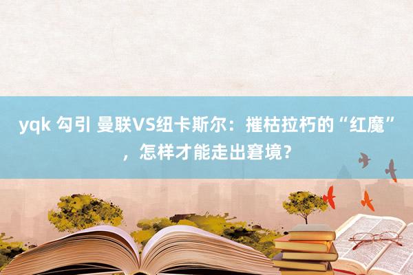 yqk 勾引 曼联VS纽卡斯尔：摧枯拉朽的“红魔”，怎样才能走出窘境？
