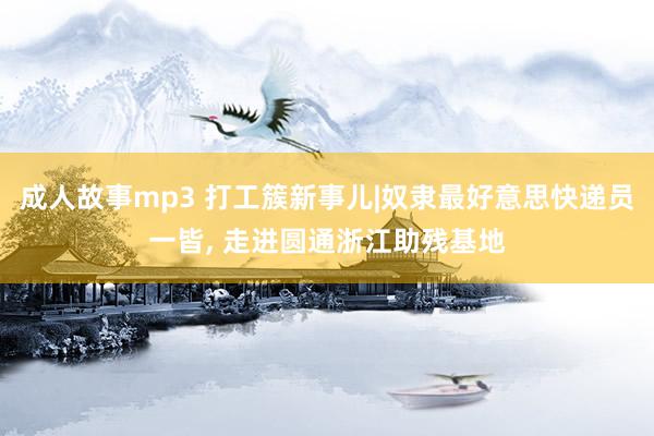 成人故事mp3 打工簇新事儿|奴隶最好意思快递员一皆， 走进圆通浙江助残基地