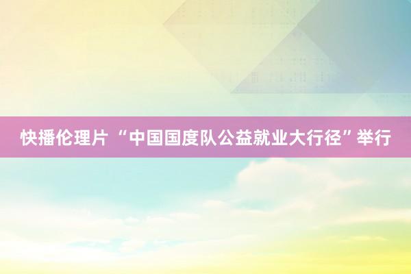 快播伦理片 “中国国度队公益就业大行径”举行