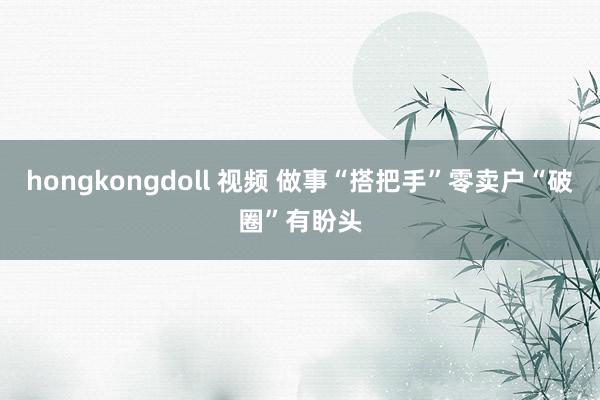 hongkongdoll 视频 做事“搭把手”零卖户“破圈”有盼头