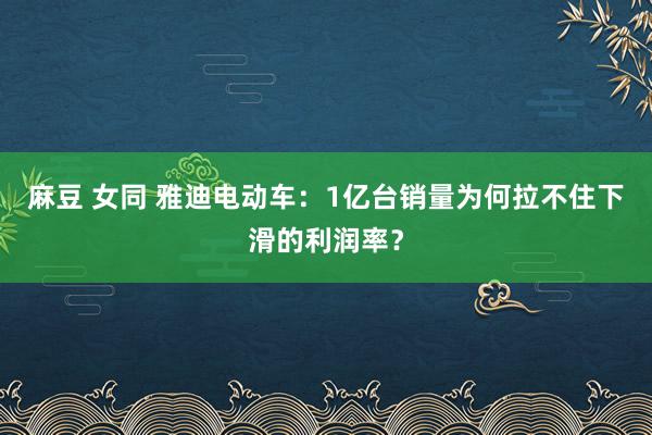麻豆 女同 雅迪电动车：1亿台销量为何拉不住下滑的利润率？