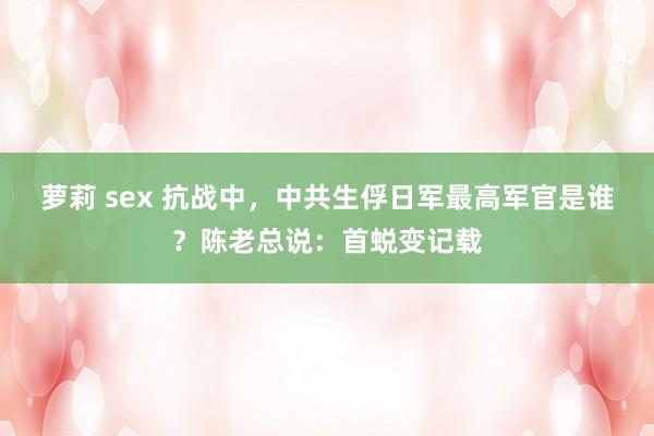 萝莉 sex 抗战中，中共生俘日军最高军官是谁？陈老总说：首蜕变记载