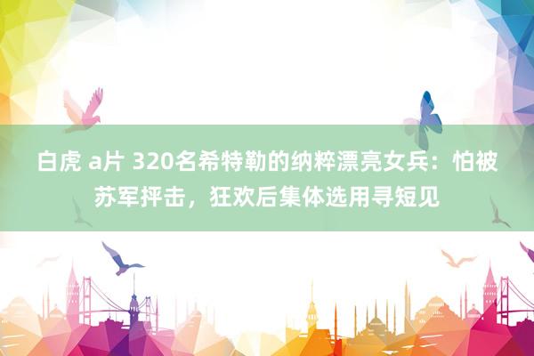 白虎 a片 320名希特勒的纳粹漂亮女兵：怕被苏军抨击，狂欢后集体选用寻短见