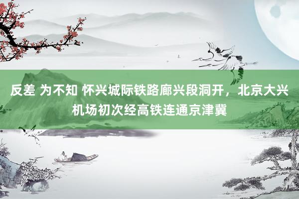 反差 为不知 怀兴城际铁路廊兴段洞开，北京大兴机场初次经高铁连通京津冀