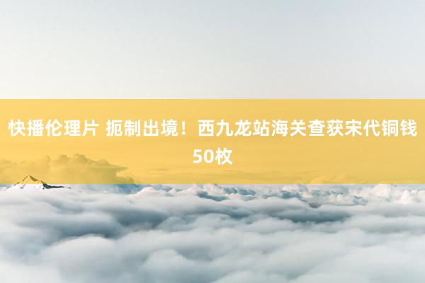 快播伦理片 扼制出境!西九龙站海关查获宋代铜钱50枚