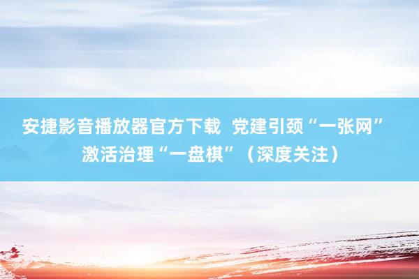 安捷影音播放器官方下载  党建引颈“一张网”  激活治理“一盘棋”（深度关注）