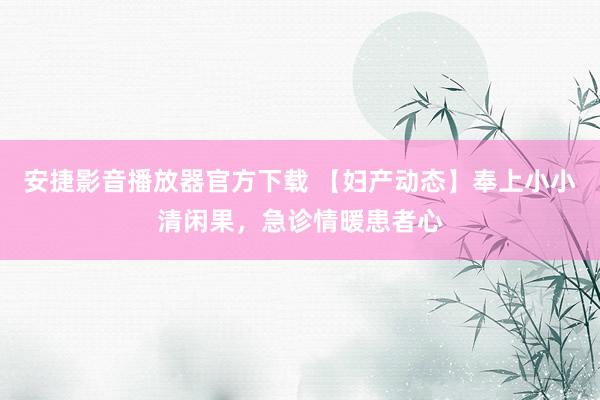 安捷影音播放器官方下载 【妇产动态】奉上小小清闲果，急诊情暖患者心