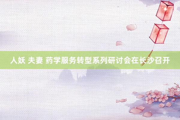 人妖 夫妻 药学服务转型系列研讨会在长沙召开