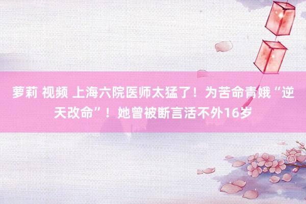 萝莉 视频 上海六院医师太猛了！为苦命青娥“逆天改命”！她曾被断言活不外16岁
