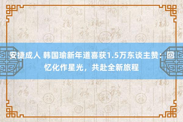 安捷成人 韩国瑜新年道喜获1.5万东谈主赞：回忆化作星光，共赴全新旅程