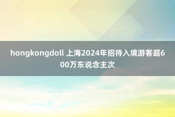 hongkongdoll 上海2024年招待入境游客超600万东说念主次
