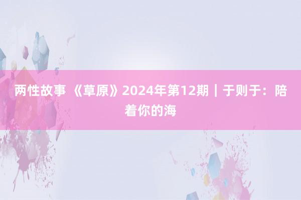 两性故事 《草原》2024年第12期｜于则于：陪着你的海