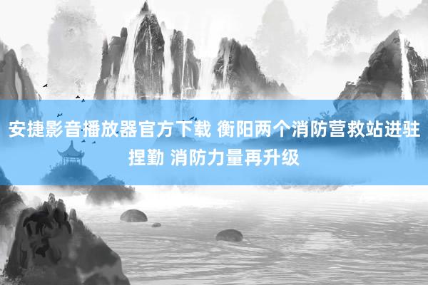 安捷影音播放器官方下载 衡阳两个消防营救站进驻捏勤 消防力量再升级