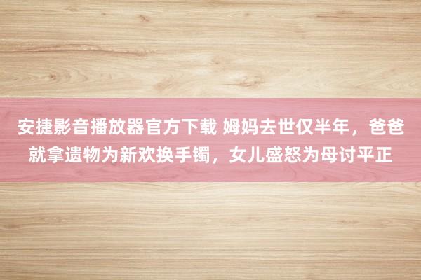 安捷影音播放器官方下载 姆妈去世仅半年，爸爸就拿遗物为新欢换手镯，女儿盛怒为母讨平正