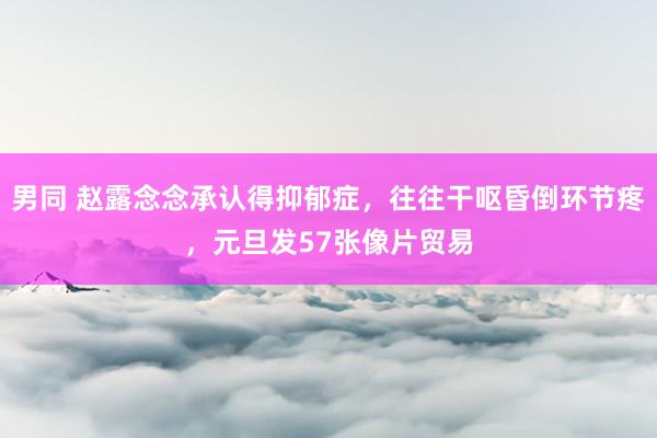 男同 赵露念念承认得抑郁症，往往干呕昏倒环节疼，元旦发57张像片贸易