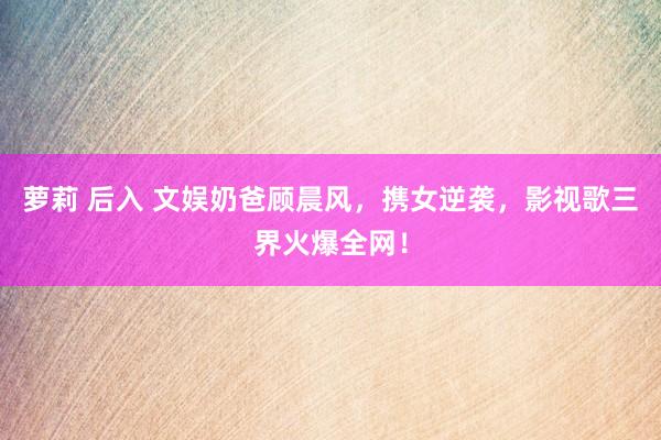 萝莉 后入 文娱奶爸顾晨风，携女逆袭，影视歌三界火爆全网！
