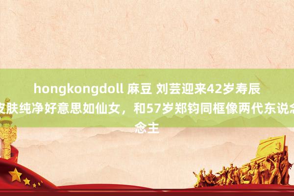 hongkongdoll 麻豆 刘芸迎来42岁寿辰，皮肤纯净好意思如仙女，和57岁郑钧同框像两代东说念主