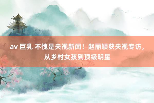 av 巨乳 不愧是央视新闻！赵丽颖获央视专访，从乡村女孩到顶级明星