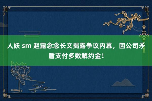 人妖 sm 赵露念念长文揭露争议内幕，因公司矛盾支付多数解约金！