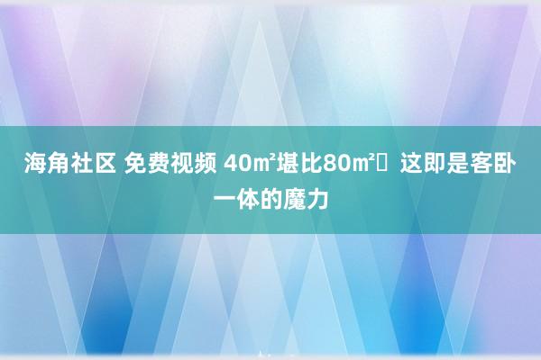 海角社区 免费视频 40㎡堪比80㎡❗这即是客卧一体的魔力