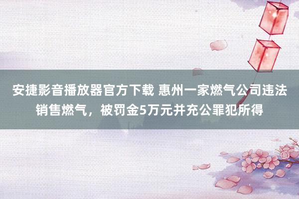 安捷影音播放器官方下载 惠州一家燃气公司违法销售燃气，被罚金5万元并充公罪犯所得
