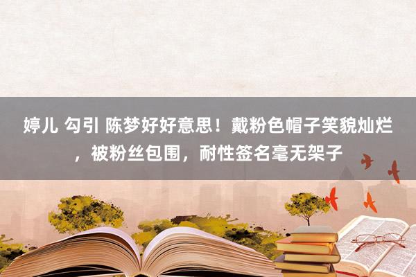 婷儿 勾引 陈梦好好意思！戴粉色帽子笑貌灿烂，被粉丝包围，耐性签名毫无架子