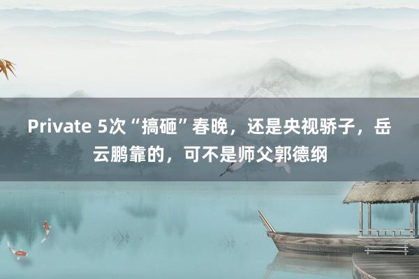 Private 5次“搞砸”春晚，还是央视骄子，岳云鹏靠的，可不是师父郭德纲