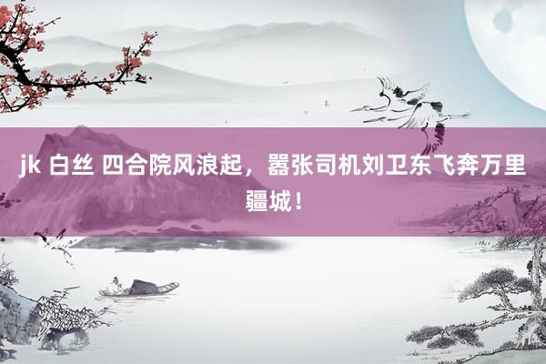 jk 白丝 四合院风浪起，嚣张司机刘卫东飞奔万里疆城！
