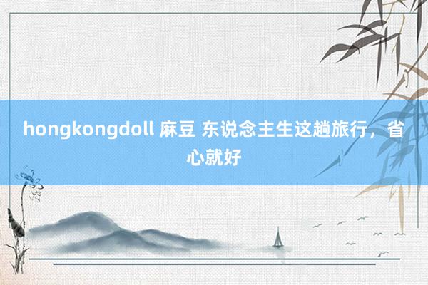 hongkongdoll 麻豆 东说念主生这趟旅行，省心就好