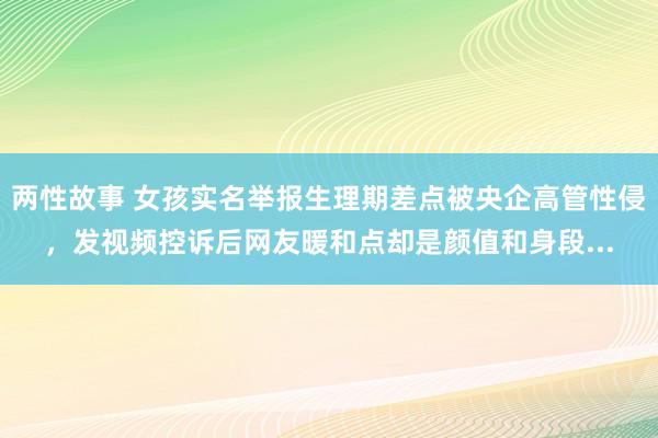 两性故事 女孩实名举报生理期差点被央企高管性侵，发视频控诉后网友暖和点却是颜值和身段...
