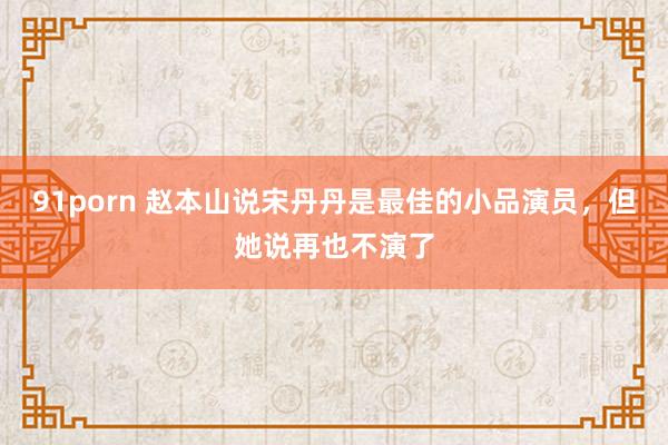 91porn 赵本山说宋丹丹是最佳的小品演员，但她说再也不演了