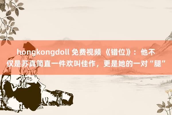 hongkongdoll 免费视频 《错位》：他不仅是苏真简直一件欢叫佳作，更是她的一对“腿”