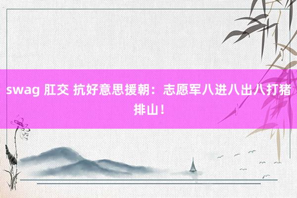 swag 肛交 抗好意思援朝：志愿军八进八出八打猪排山！