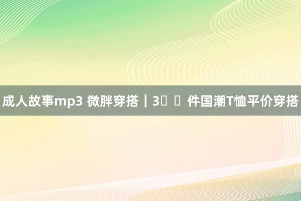 成人故事mp3 微胖穿搭｜3⃣️件国潮T恤平价穿搭