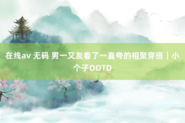 在线av 无码 男一又友看了一直夸的相聚穿搭｜小个子OOTD