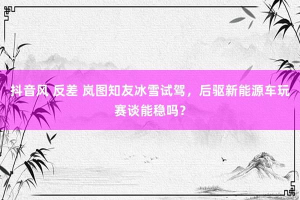 抖音风 反差 岚图知友冰雪试驾，后驱新能源车玩赛谈能稳吗？