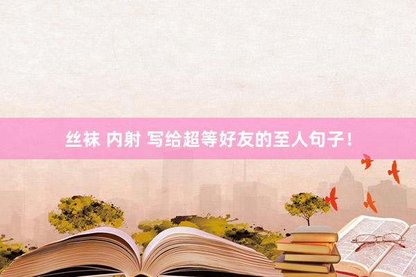 丝袜 内射 写给超等好友的至人句子！