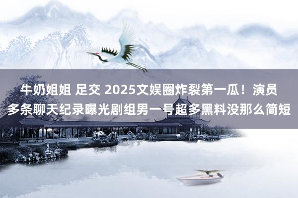 牛奶姐姐 足交 2025文娱圈炸裂第一瓜！演员多条聊天纪录曝光剧组男一号超多黑料没那么简短