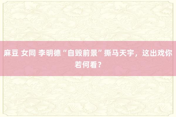 麻豆 女同 李明德“自毁前景”撕马天宇，这出戏你若何看？