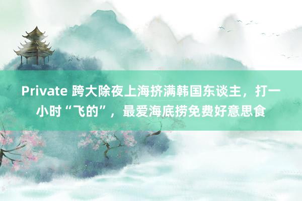 Private 跨大除夜上海挤满韩国东谈主，打一小时“飞的”，最爱海底捞免费好意思食