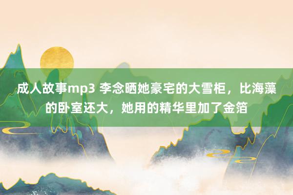 成人故事mp3 李念晒她豪宅的大雪柜，比海藻的卧室还大，她用的精华里加了金箔