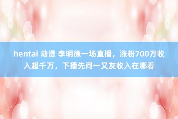 hentai 动漫 李明德一场直播，涨粉700万收入超千万，下播先问一又友收入在哪看