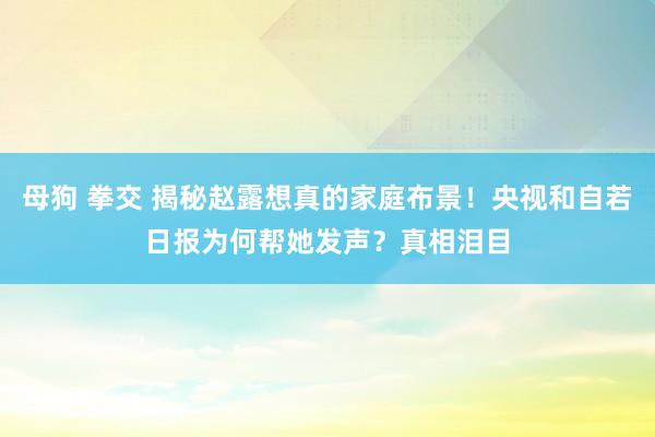 母狗 拳交 揭秘赵露想真的家庭布景！央视和自若日报为何帮她发声？真相泪目