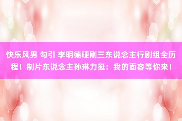 快乐风男 勾引 李明德硬刚三东说念主行剧组全历程！制片东说念主孙琳力挺：我的面容等你来！