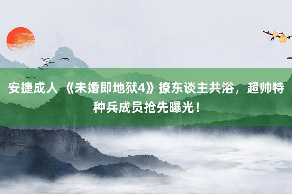 安捷成人 《未婚即地狱4》撩东谈主共浴，超帅特种兵成员抢先曝光！